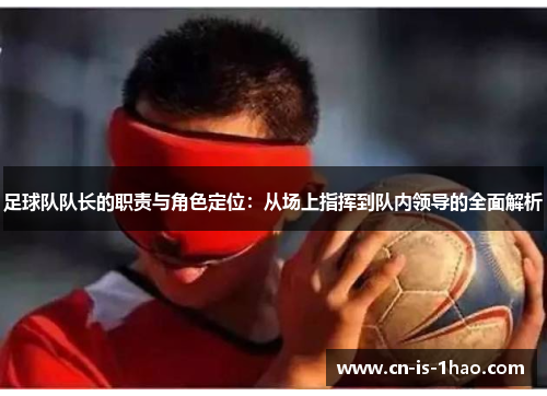足球队队长的职责与角色定位：从场上指挥到队内领导的全面解析