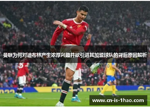 曼联为何对迪布林产生浓厚兴趣并欲引进其加盟球队的背后原因解析