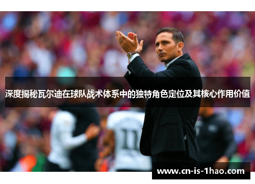 深度揭秘瓦尔迪在球队战术体系中的独特角色定位及其核心作用价值