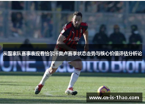 从国家队赛事表现看恰尔汗奥卢赛季状态走势与核心价值评估分析论