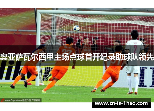 奥亚萨瓦尔西甲主场点球首开纪录助球队领先 奥亚萨瓦尔西甲主场点球首开纪录助球队领先