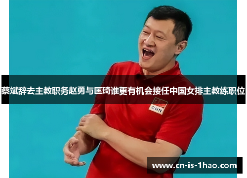 蔡斌辞去主教职务赵勇与匡琦谁更有机会接任中国女排主教练职位