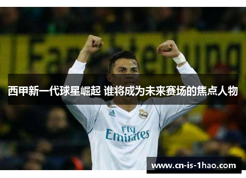 西甲新一代球星崛起 谁将成为未来赛场的焦点人物
